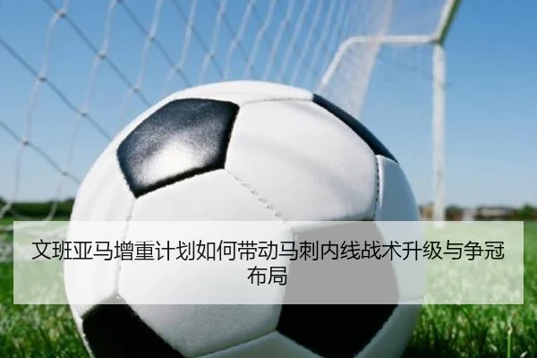 文班亚马增重计划如何带动马刺内线战术升级与争冠布局