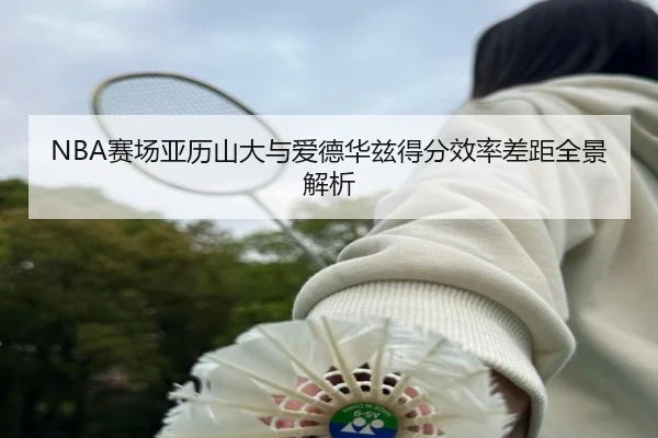 NBA赛场亚历山大与爱德华兹得分效率差距全景解析