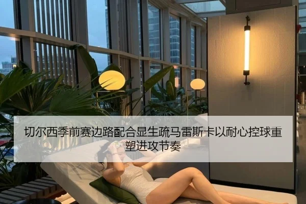 切尔西季前赛边路配合显生疏马雷斯卡以耐心控球重塑进攻节奏